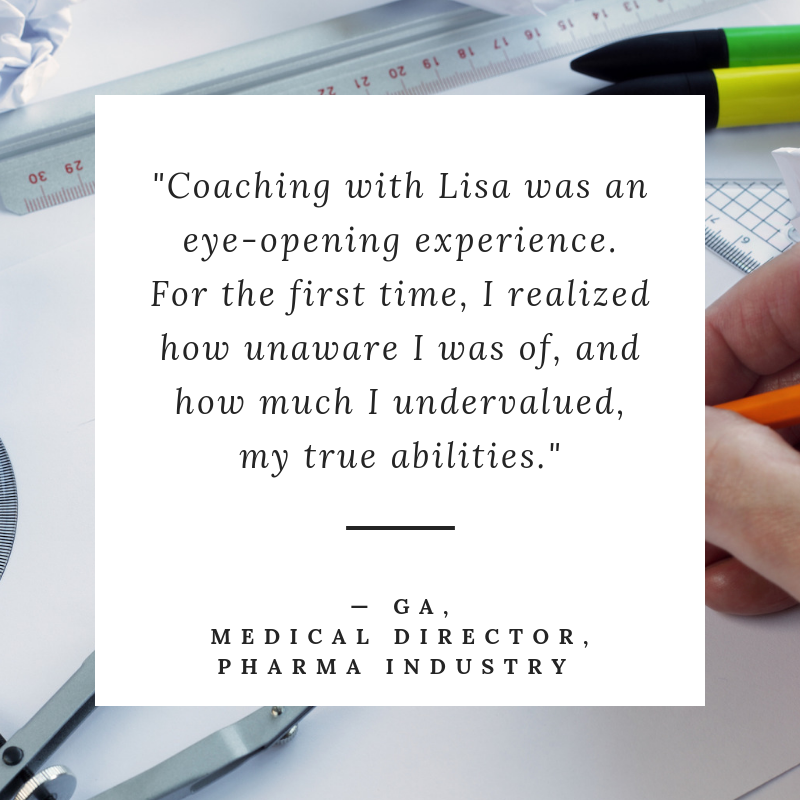 Coaching with Lisa was an eye-opening experience. For the first time, I realized how unaware I was of, and how much I undervalued, my true abilities." - GA, Assoc Medical Director, Pharma Industry